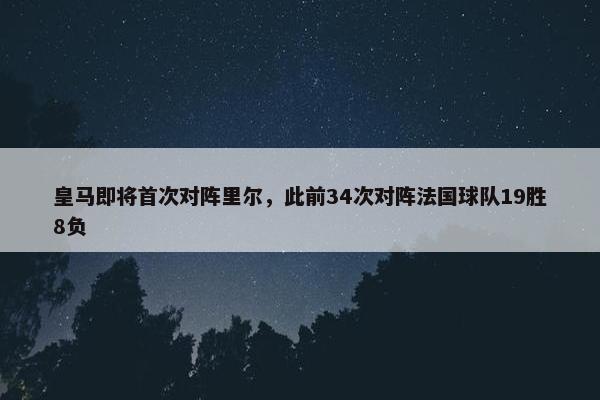 皇马即将首次对阵里尔，此前34次对阵法国球队19胜8负