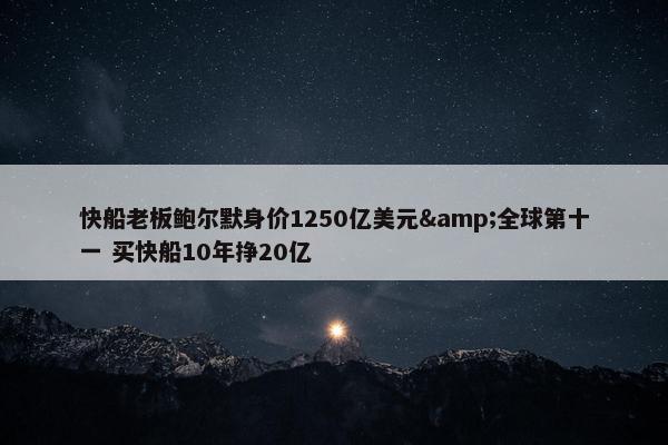 快船老板鲍尔默身价1250亿美元&全球第十一 买快船10年挣20亿