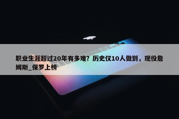 职业生涯超过20年有多难？历史仅10人做到，现役詹姆斯_保罗上榜