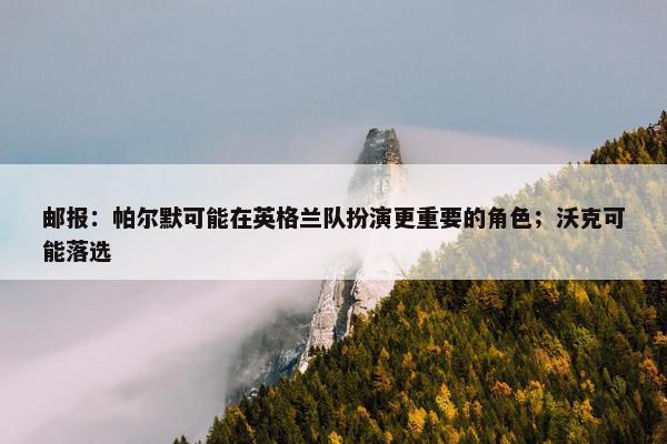 邮报：帕尔默可能在英格兰队扮演更重要的角色；沃克可能落选