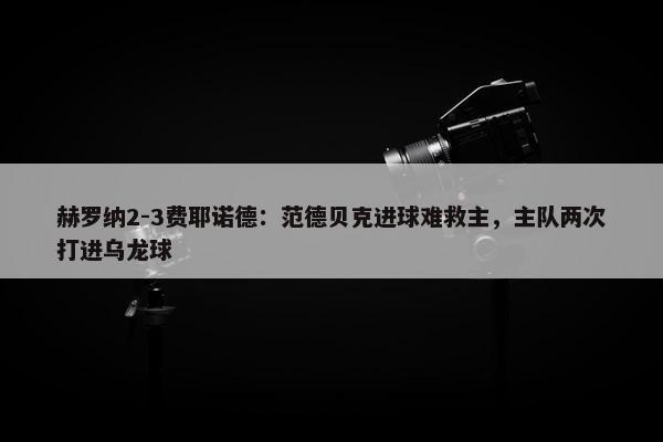 赫罗纳2-3费耶诺德：范德贝克进球难救主，主队两次打进乌龙球