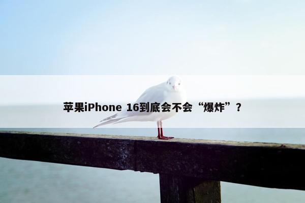 苹果iPhone 16到底会不会“爆炸”？