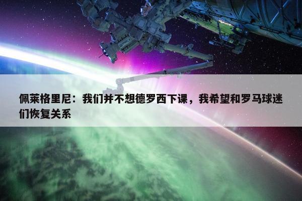 佩莱格里尼：我们并不想德罗西下课，我希望和罗马球迷们恢复关系