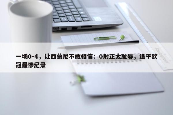 一场0-4，让西蒙尼不敢相信：0射正太耻辱，追平欧冠最惨纪录