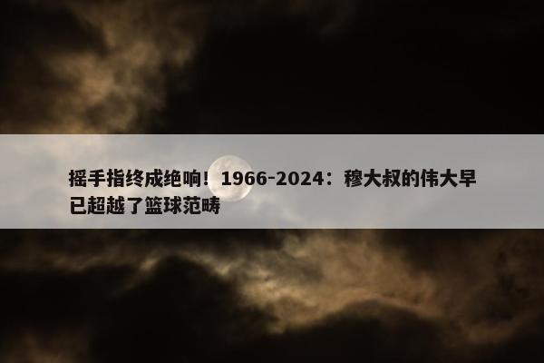 摇手指终成绝响！1966-2024：穆大叔的伟大早已超越了篮球范畴