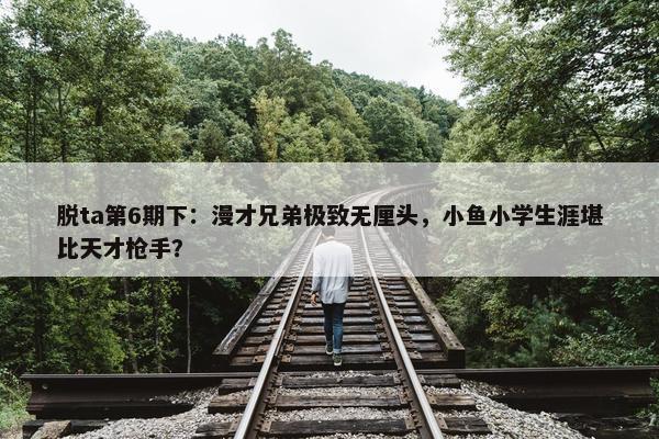 脱ta第6期下：漫才兄弟极致无厘头，小鱼小学生涯堪比天才枪手？