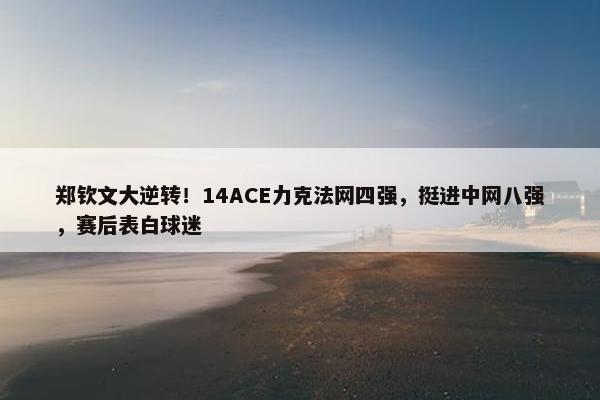 郑钦文大逆转！14ACE力克法网四强，挺进中网八强，赛后表白球迷