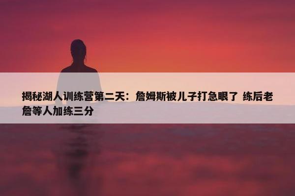 揭秘湖人训练营第二天：詹姆斯被儿子打急眼了 练后老詹等人加练三分