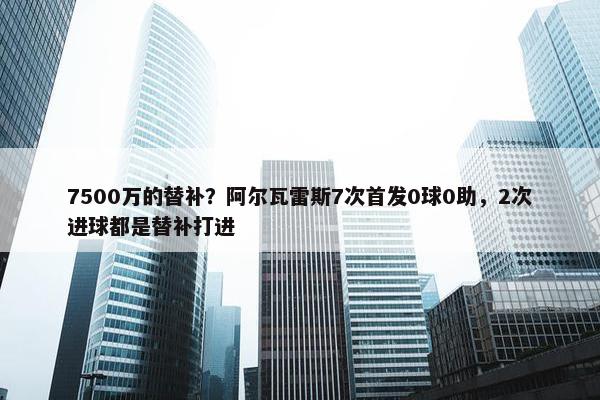 7500万的替补？阿尔瓦雷斯7次首发0球0助，2次进球都是替补打进