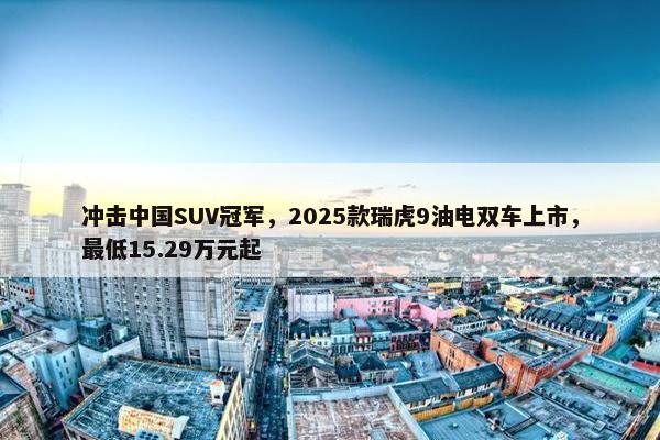 冲击中国SUV冠军，2025款瑞虎9油电双车上市，最低15.29万元起