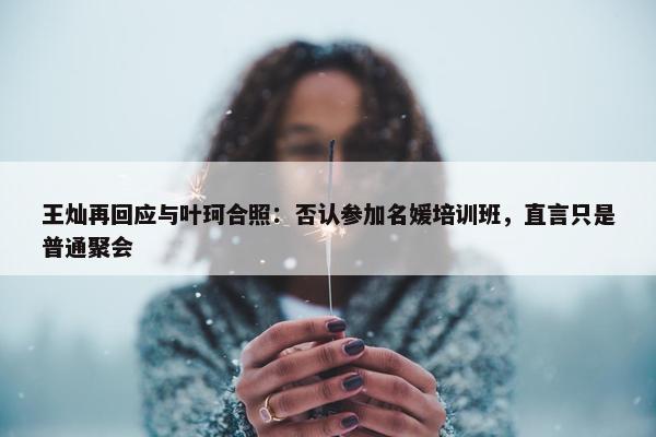 王灿再回应与叶珂合照：否认参加名媛培训班，直言只是普通聚会