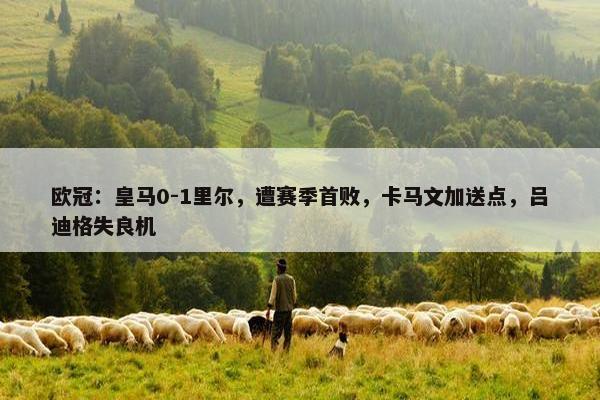 欧冠：皇马0-1里尔，遭赛季首败，卡马文加送点，吕迪格失良机