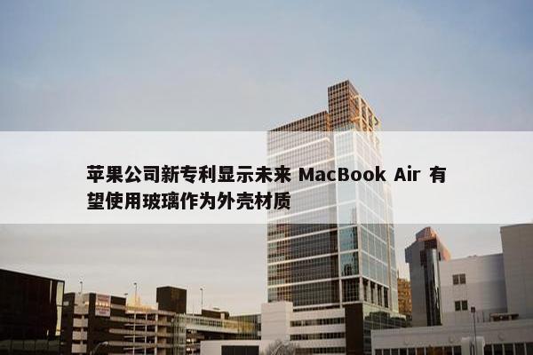 苹果公司新专利显示未来 MacBook Air 有望使用玻璃作为外壳材质