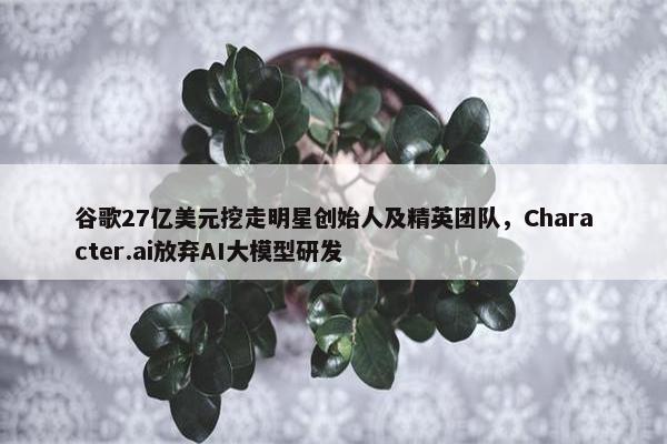 谷歌27亿美元挖走明星创始人及精英团队，Character.ai放弃AI大模型研发