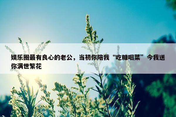 娱乐圈最有良心的老公，当初你陪我“吃糠咽菜”今我送你满世繁花