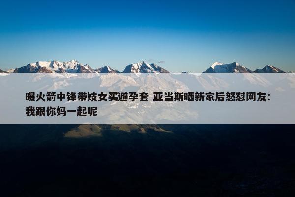 曝火箭中锋带妓女买避孕套 亚当斯晒新家后怒怼网友：我跟你妈一起呢