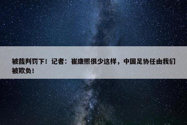 被裁判罚下！记者：崔康熙很少这样，中国足协任由我们被欺负！