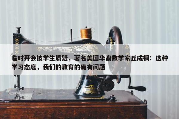 临时开会被学生质疑，著名美国华裔数学家丘成桐：这种学习态度，我们的教育的确有问题