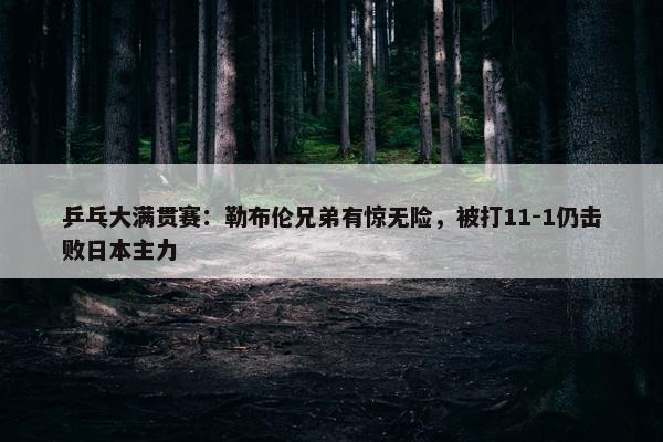 乒乓大满贯赛：勒布伦兄弟有惊无险，被打11-1仍击败日本主力