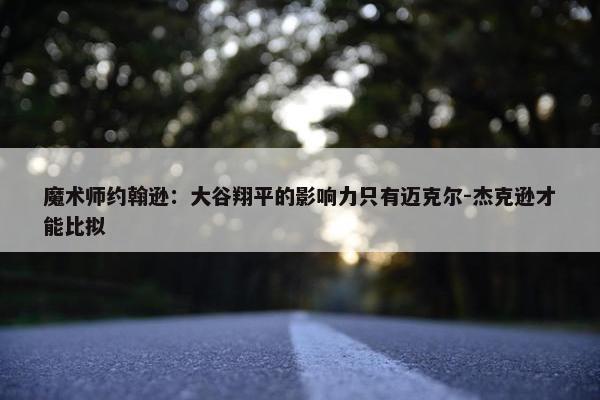 魔术师约翰逊：大谷翔平的影响力只有迈克尔-杰克逊才能比拟