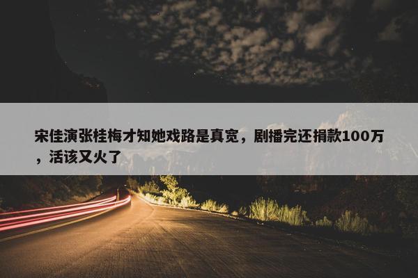 宋佳演张桂梅才知她戏路是真宽，剧播完还捐款100万，活该又火了