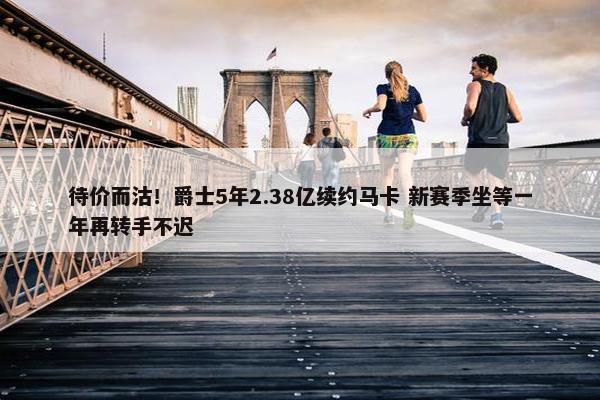 待价而沽！爵士5年2.38亿续约马卡 新赛季坐等一年再转手不迟