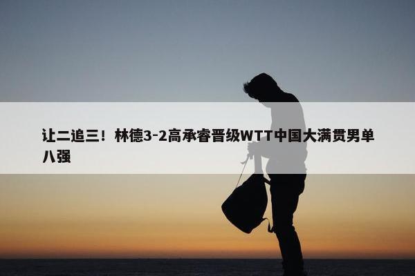 让二追三！林德3-2高承睿晋级WTT中国大满贯男单八强