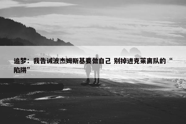 追梦：我告诫波杰姆斯基要做自己 别掉进克莱离队的“陷阱”