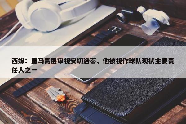 西媒：皇马高层审视安切洛蒂，他被视作球队现状主要责任人之一