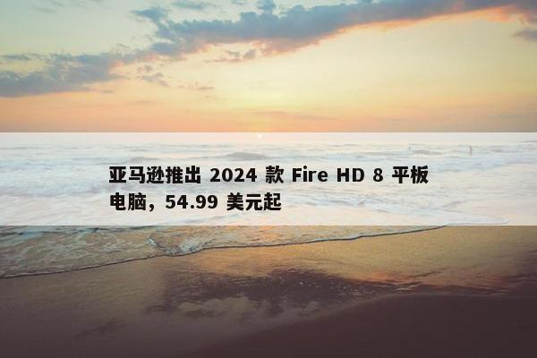 亚马逊推出 2024 款 Fire HD 8 平板电脑，54.99 美元起