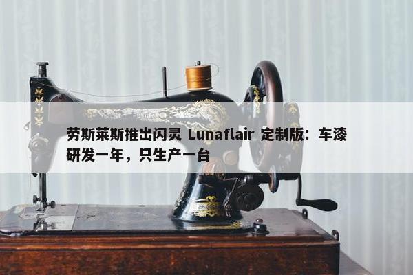 劳斯莱斯推出闪灵 Lunaflair 定制版：车漆研发一年，只生产一台