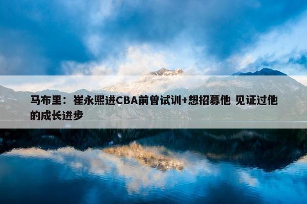 马布里：崔永熙进CBA前曾试训+想招募他 见证过他的成长进步