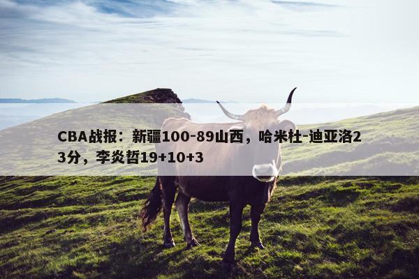 CBA战报：新疆100-89山西，哈米杜-迪亚洛23分，李炎哲19+10+3