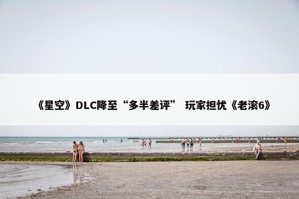 《星空》DLC降至“多半差评” 玩家担忧《老滚6》