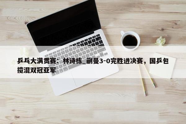 乒乓大满贯赛：林诗栋_蒯曼3-0完胜进决赛，国乒包揽混双冠亚军