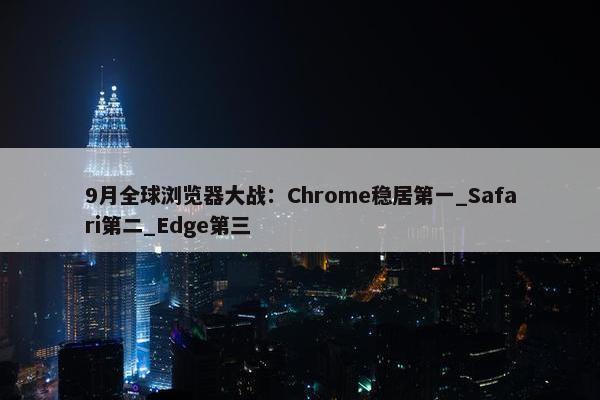 9月全球浏览器大战：Chrome稳居第一_Safari第二_Edge第三