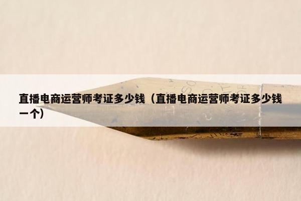 直播电商运营师考证多少钱（直播电商运营师考证多少钱一个）