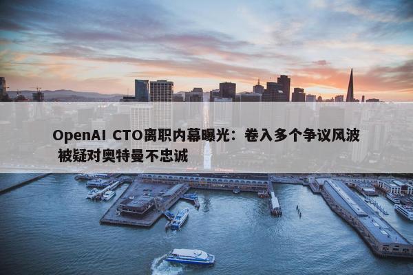 OpenAI CTO离职内幕曝光：卷入多个争议风波 被疑对奥特曼不忠诚