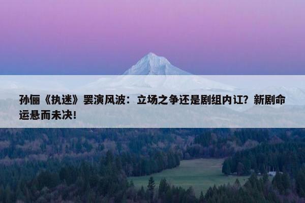 孙俪《执迷》罢演风波：立场之争还是剧组内讧？新剧命运悬而未决！