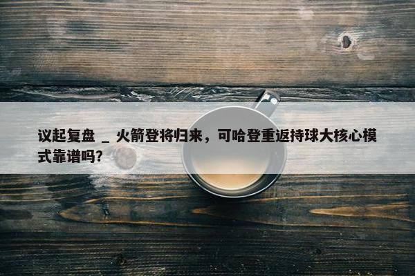 议起复盘 _ 火箭登将归来，可哈登重返持球大核心模式靠谱吗？