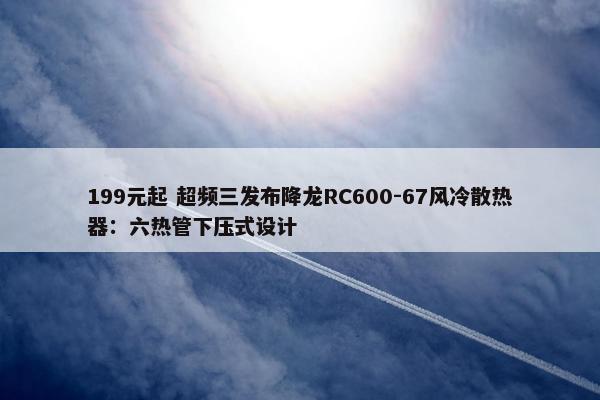 199元起 超频三发布降龙RC600-67风冷散热器：六热管下压式设计