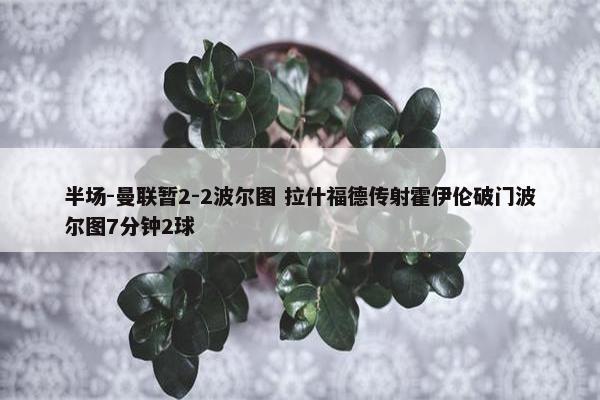 半场-曼联暂2-2波尔图 拉什福德传射霍伊伦破门波尔图7分钟2球