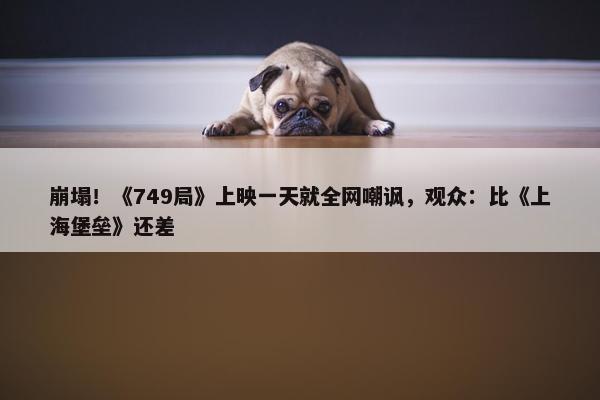 崩塌！《749局》上映一天就全网嘲讽，观众：比《上海堡垒》还差