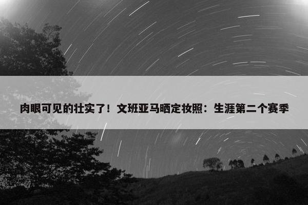 肉眼可见的壮实了！文班亚马晒定妆照：生涯第二个赛季