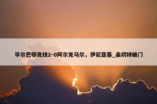 毕尔巴鄂竞技2-0阿尔克马尔，伊尼亚基_桑切特破门