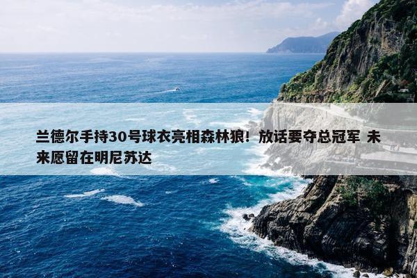 兰德尔手持30号球衣亮相森林狼！放话要夺总冠军 未来愿留在明尼苏达