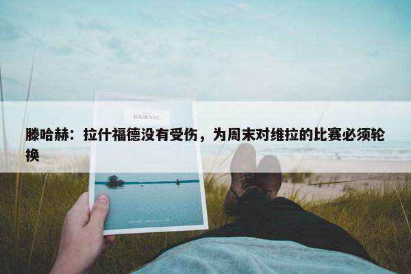 滕哈赫：拉什福德没有受伤，为周末对维拉的比赛必须轮换