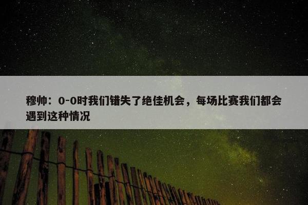 穆帅：0-0时我们错失了绝佳机会，每场比赛我们都会遇到这种情况