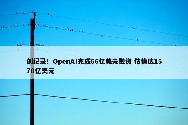 创纪录！OpenAI完成66亿美元融资 估值达1570亿美元