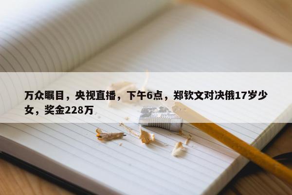 万众瞩目，央视直播，下午6点，郑钦文对决俄17岁少女，奖金228万